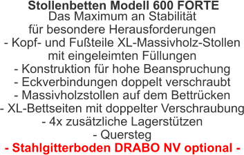 Stollenbetten Modell 600 FORTE  Das Maximum an Stabilität für besondere Herausforderungen- Kopf- und Fußteile XL-Massivholz-Stollen mit eingeleimten Füllungen- Konstruktion für hohe Beanspruchung- Eckverbindungen doppelt verschraubt- Massivholzstollen auf dem Bettrücken- XL-Bettseiten mit doppelter Verschraubung- 4x zusätzliche Lagerstützen- Quersteg- Stahlgitterboden DRABO NV optional -