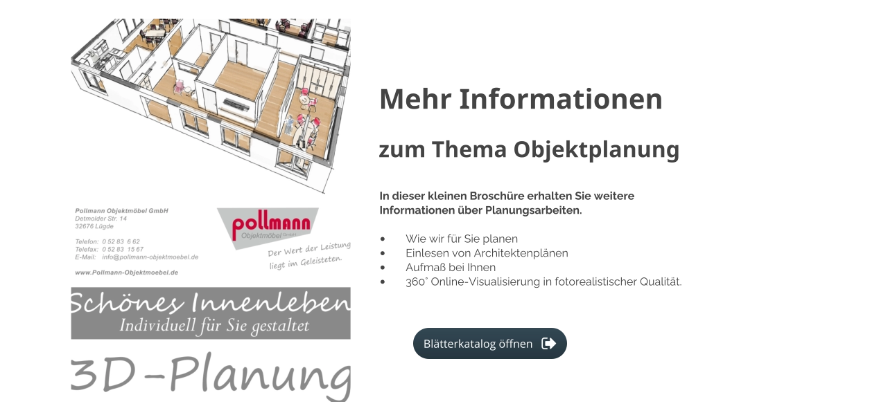 Mehr Informationen zum Thema Objektplanung In dieser kleinen Broschüre erhalten Sie weitere Informationen über Planungsarbeiten.  •	Wie wir für Sie planen •	Einlesen von Architektenplänen •	Aufmaß bei Ihnen •	360° Online-Visualisierung in fotorealistischer Qualität.  Blätterkatalog öffnen Blätterkatalog öffnen